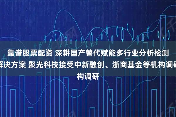 靠谱股票配资 深耕国产替代赋能多行业分析检测解决方案 聚光科技接受中新融创、浙商基金等机构调研