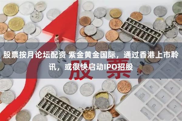 股票按月论坛配资 紫金黄金国际，通过香港上市聆讯，或很快启动IPO招股