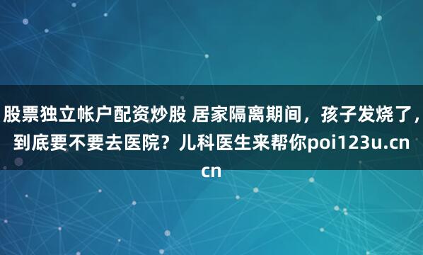 股票独立帐户配资炒股 居家隔离期间，孩子发烧了，到底要不要去医院？儿科医生来帮你poi123u.cn