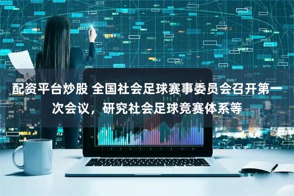 配资平台炒股 全国社会足球赛事委员会召开第一次会议，研究社会足球竞赛体系等