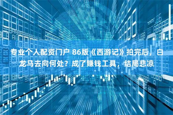 专业个人配资门户 86版《西游记》拍完后，白龙马去向何处？成了赚钱工具，结局悲凉