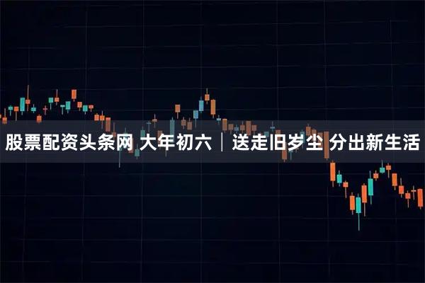 股票配资头条网 大年初六│送走旧岁尘 分出新生活