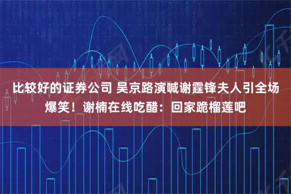 比较好的证券公司 吴京路演喊谢霆锋夫人引全场爆笑！谢楠在线吃醋：回家跪榴莲吧
