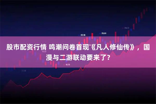 股市配资行情 鸣潮问卷首现《凡人修仙传》，国漫与二游联动要来了？