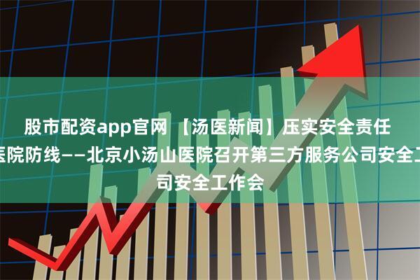 股市配资app官网 【汤医新闻】压实安全责任 筑牢医院防线——北京小汤山医院召开第三方服务公司安全工作会