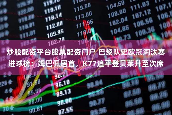 炒股配资平台股票配资门户 巴黎队史欧冠淘汰赛进球榜：姆巴佩居首，K77追平登贝莱升至次席