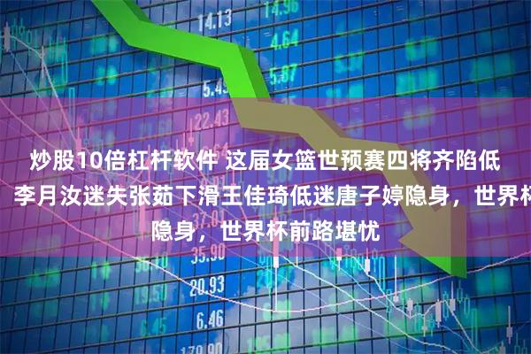炒股10倍杠杆软件 这届女篮世预赛四将齐陷低迷成隐忧，李月汝迷失张茹下滑王佳琦低迷唐子婷隐身，世界杯前路堪忧