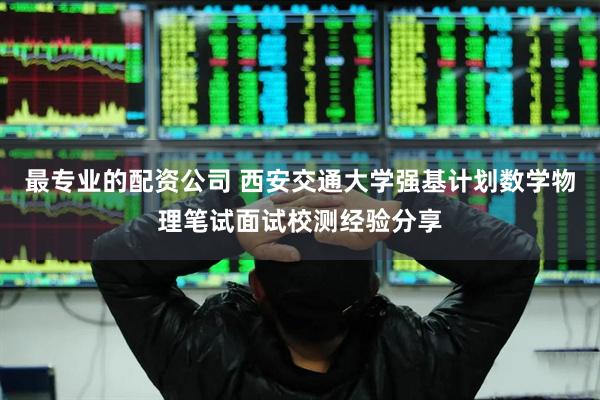 最专业的配资公司 西安交通大学强基计划数学物理笔试面试校测经验分享