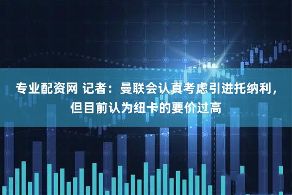 专业配资网 记者：曼联会认真考虑引进托纳利，但目前认为纽卡的要价过高