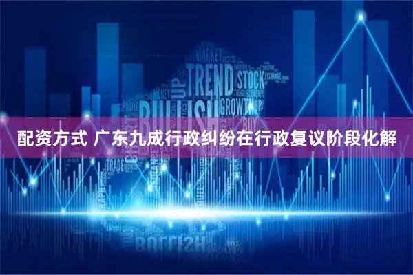 配资方式 广东九成行政纠纷在行政复议阶段化解