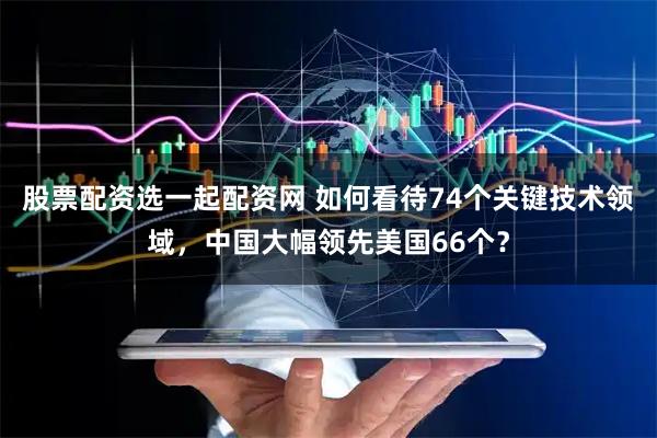 股票配资选一起配资网 如何看待74个关键技术领域，中国大幅领先美国66个？