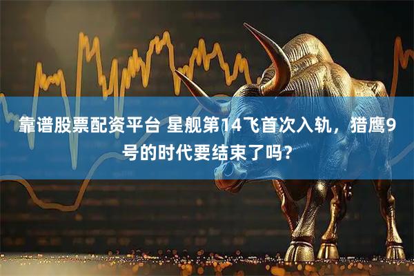 靠谱股票配资平台 星舰第14飞首次入轨，猎鹰9号的时代要结束了吗？