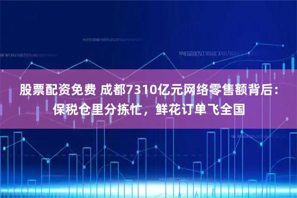 股票配资免费 成都7310亿元网络零售额背后：保税仓里分拣忙，鲜花订单飞全国